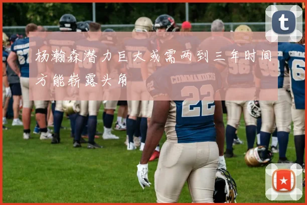 杨瀚森潜力巨大或需两到三年时间方能崭露头角