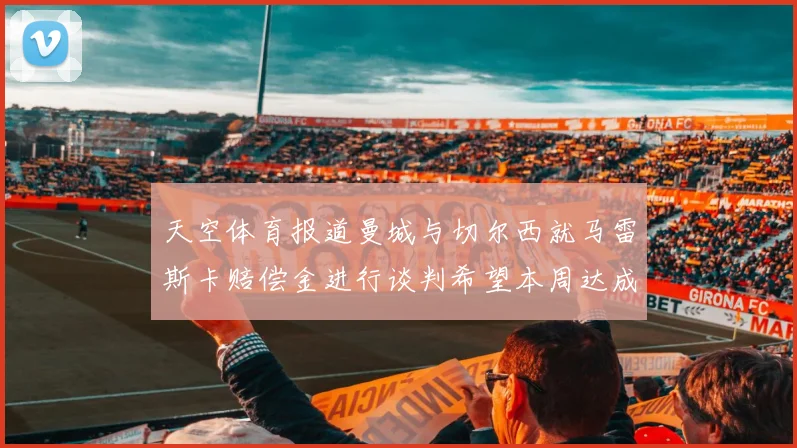天空体育报道曼城与切尔西就马雷斯卡赔偿金进行谈判希望本周达成协议