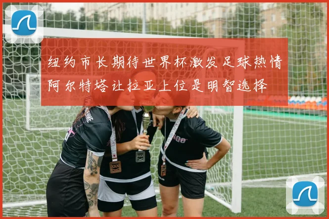 纽约市长期待世界杯激发足球热情阿尔特塔让拉亚上位是明智选择