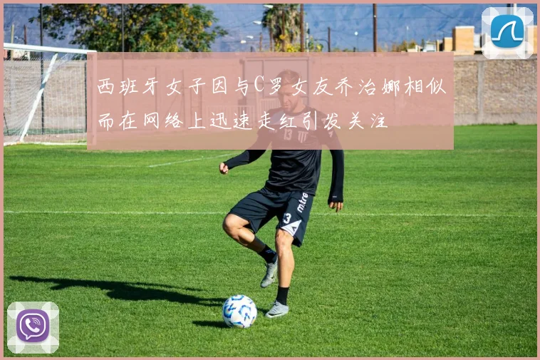 西班牙女子因与C罗女友乔治娜相似而在网络上迅速走红引发关注