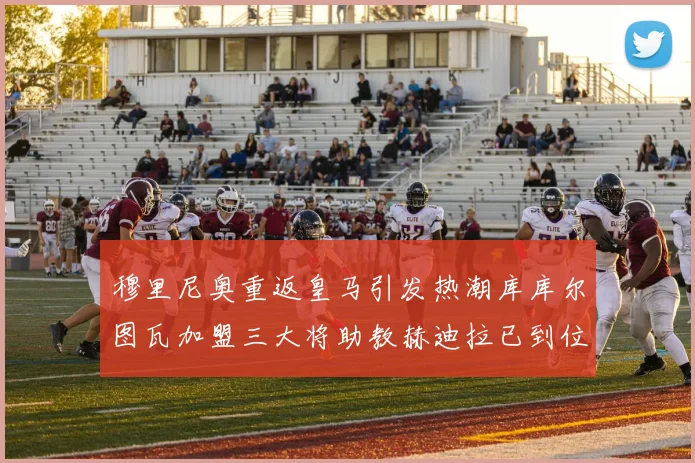 穆里尼奥重返皇马引发热潮库库尔图瓦加盟三大将助教赫迪拉已到位