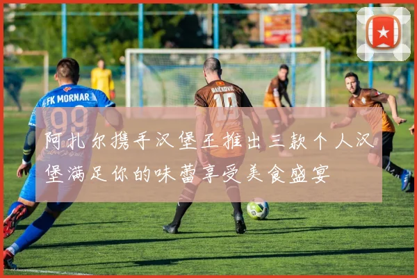 阿扎尔携手汉堡王推出三款个人汉堡满足你的味蕾享受美食盛宴