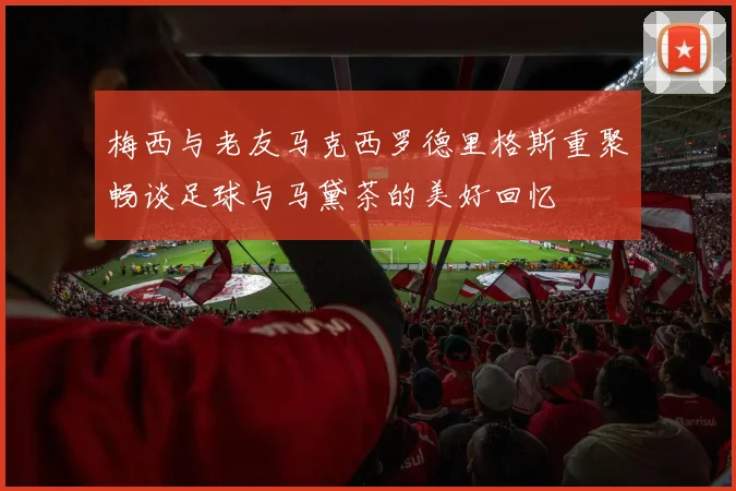 梅西与老友马克西罗德里格斯重聚畅谈足球与马黛茶的美好回忆