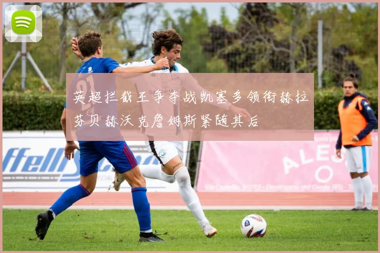 英超拦截王争夺战凯塞多领衔赫拉芬贝赫沃克詹姆斯紧随其后