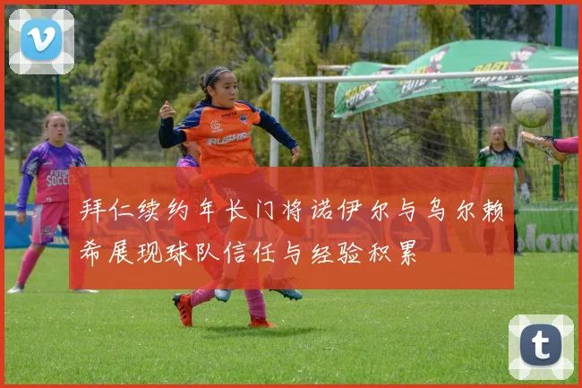 拜仁续约年长门将诺伊尔与乌尔赖希展现球队信任与经验积累