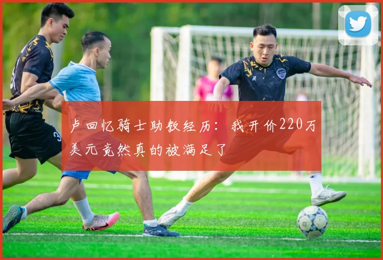 卢回忆骑士助教经历：我开价220万美元竟然真的被满足了