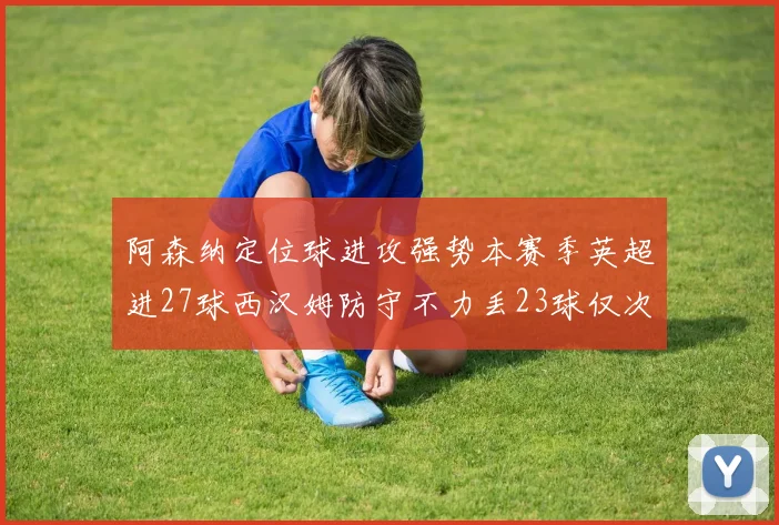 阿森纳定位球进攻强势本赛季英超进27球西汉姆防守不力丢23球仅次于伯恩茅斯