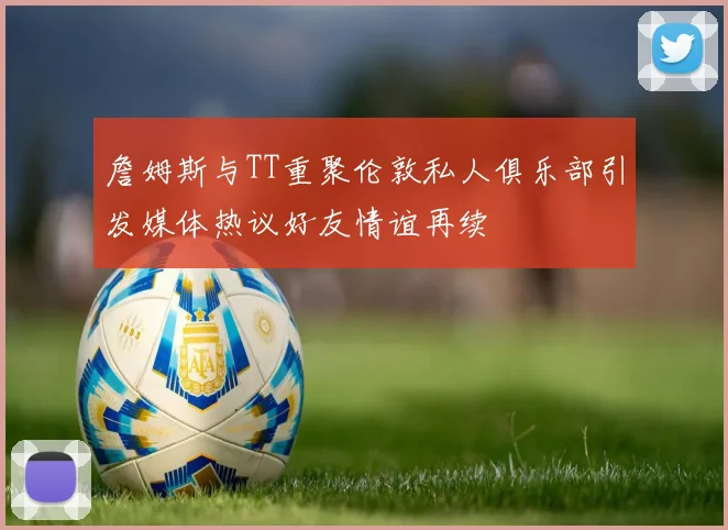 詹姆斯与TT重聚伦敦私人俱乐部引发媒体热议好友情谊再续