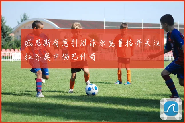 威尼斯有意引进菲尔克鲁格并关注拉齐奥中场巴什奇