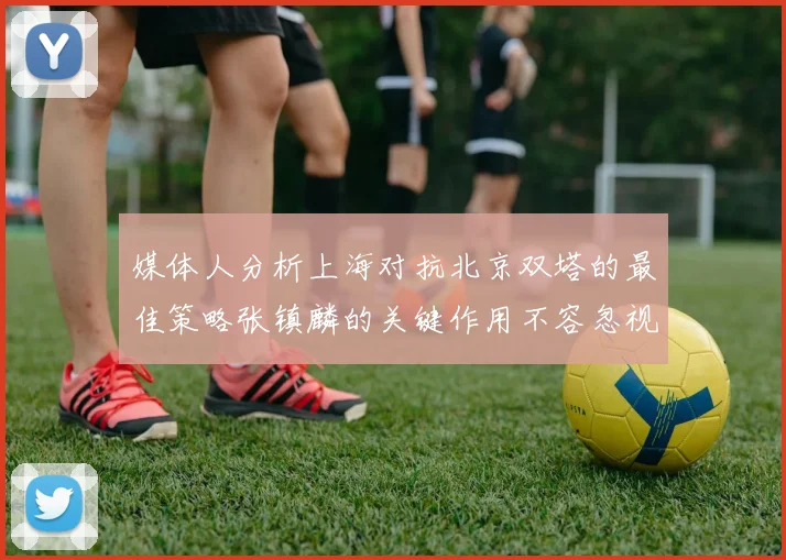媒体人分析上海对抗北京双塔的最佳策略张镇麟的关键作用不容忽视