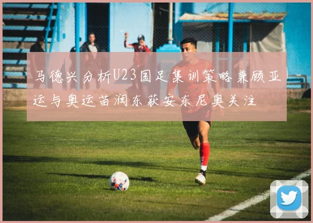 马德兴分析U23国足集训策略兼顾亚运与奥运苗润东获安东尼奥关注