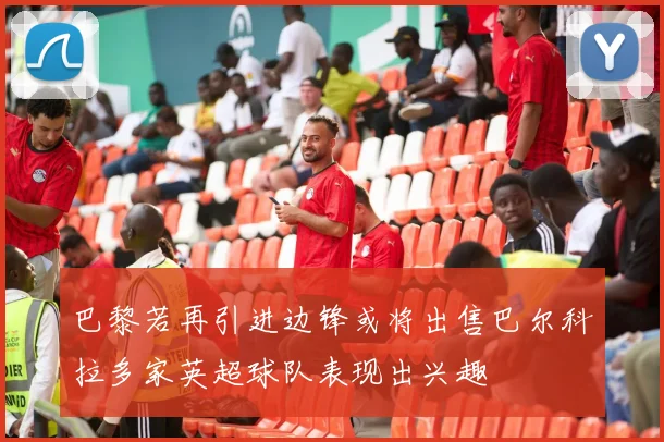 巴黎若再引进边锋或将出售巴尔科拉多家英超球队表现出兴趣