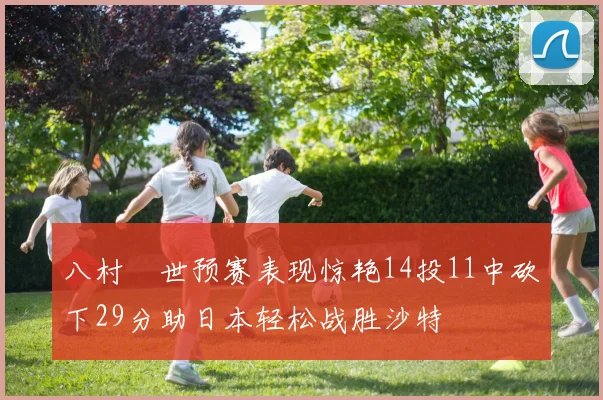 八村塁世预赛表现惊艳14投11中砍下29分助日本轻松战胜沙特