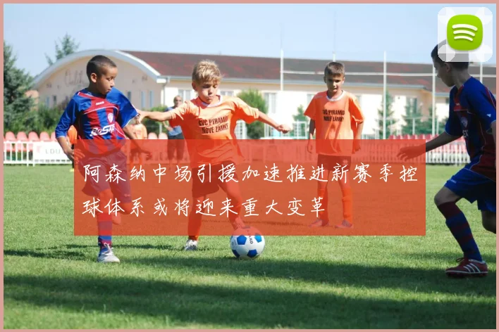 阿森纳中场引援加速推进新赛季控球体系或将迎来重大变革
