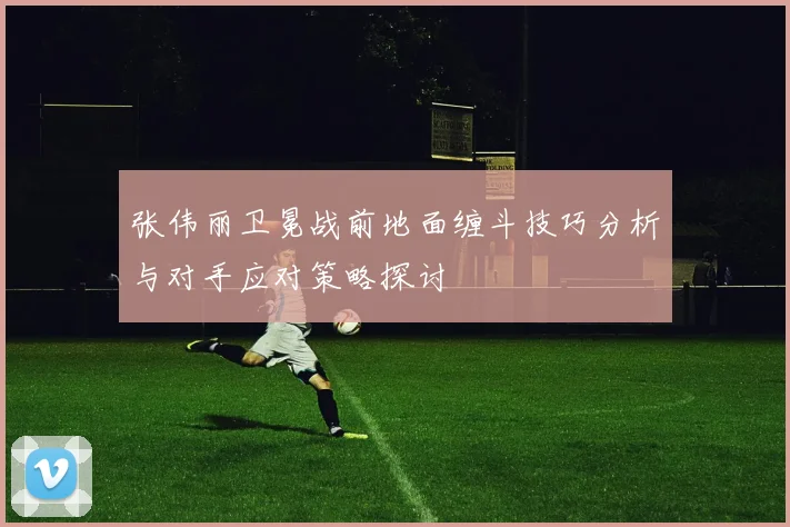 张伟丽卫冕战前地面缠斗技巧分析与对手应对策略探讨