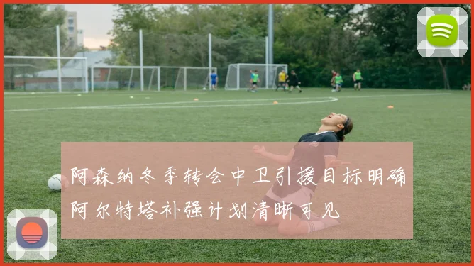 阿森纳冬季转会中卫引援目标明确阿尔特塔补强计划清晰可见