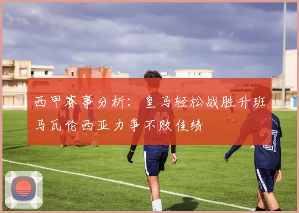 西甲赛事分析：皇马轻松战胜升班马瓦伦西亚力争不败佳绩