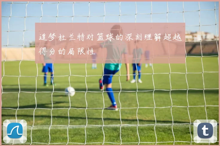 追梦杜兰特对篮球的深刻理解超越得分的局限性